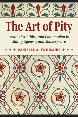 The Art of Pity: Aesthetics, Ethics, and Compassion in Sidney, Spenser, and Shakespeare - Danielle A. St Hilaire