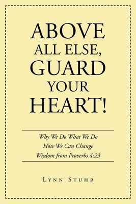 Above All Else, Guard Your Heart!: Why We Do What We Do How We Can Change Wisdom from Proverbs 4:23 - Lynn Stuhr