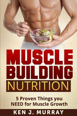 Muscle Building Nutrition: 5 Proven Things you NEED for Muscle Growth - Ken J. Murray