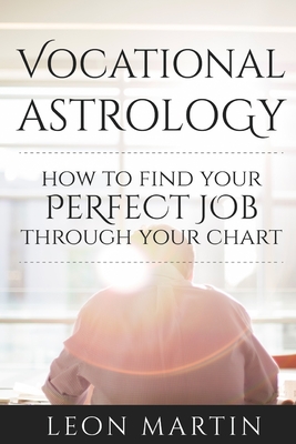Vocational Astrology: How To Find Your Perfect Job Through Your Chart - Leon Martin