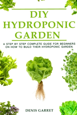 DIY Hydroponic Gardens: A Step by Step the complete guide for beginners on how to build their hydroponic gardens - Denis Garret
