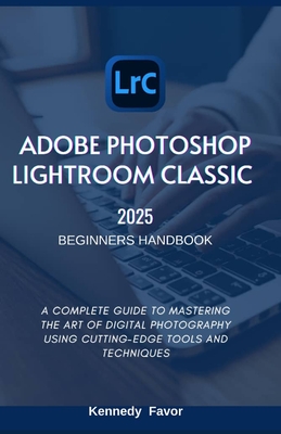 Adobe Photoshop Lightroom Classic 2025 Beginners Handbook: A Complete Guide to Mastering the Art of Digital Photography Using Cutting-Edge Tools and T - Kennedy Favor