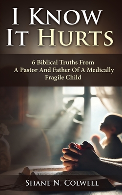 Coperta cărții 'I Know It Hurts: 6 Biblical Truths from a Pastor and Father of a Medically Fragile Child - Shane N. Colwell'