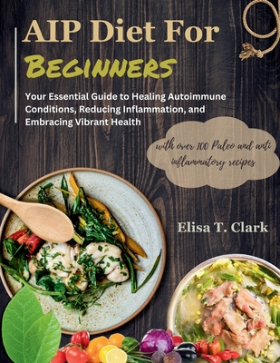 AIP Diet for Beginners: Your Essential Guide to Healing Autoimmune Conditions, Reducing Inflammation, and Embracing Vibrant Health with over 1 - Elisa T. Clark