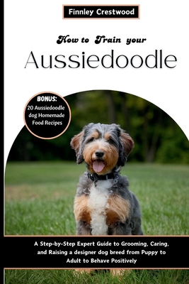How to Train Your Aussiedoodle: Step-by-Step Expert Guide to Grooming, Caring, and Raising a designer dog breed from Puppy to Adult to Behave Positive - Finnley Crestwood