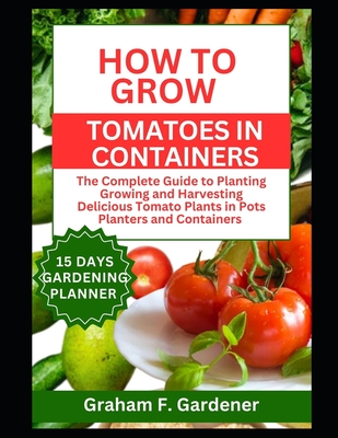 How to Grow Tomatoes in Containers: The Complete Guide to Planting Growing and Harvesting Delicious Tomato Plants in Pots Planters and Containers for - Graham F. Gardener