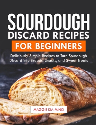 Sourdough Discard Recipes for Beginners: Deliciously Simple Recipes to Turn Sourdough Discard into Breads, Snacks, and Sweet Treats. - Maggie Kia-ming