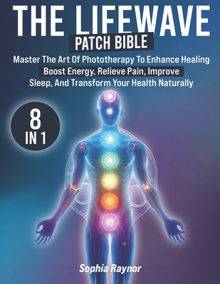 The LifeWave Patch Bible: [8 in 1] Master the Art of Phototherapy to Enhance Healing, Boost Energy, Relieve Pain, Improve Sleep, and Transform Y - Sophia Raynor