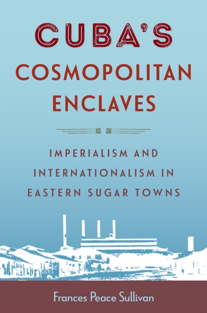 Cuba's Cosmopolitan Enclaves: Imperialism and Internationalism in Eastern Sugar Towns - Frances Peace Sullivan