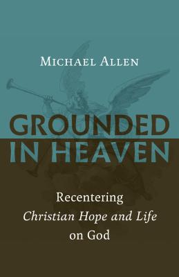 Grounded in Heaven: Recentering Christian Hope and Life on God - Michael Allen