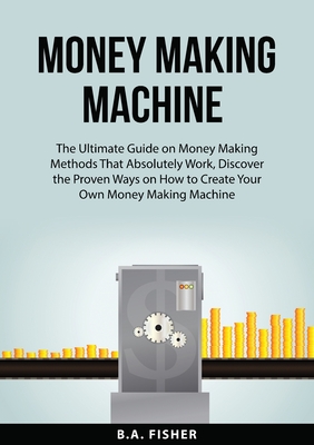 Money Making Machine: The Ultimate Guide on Money Making Methods That Absolutely Work, Discover the Proven Ways on How to Create Your Own Mo - B. A. Fisher