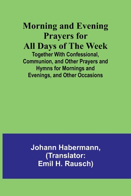 Morning and Evening Prayers for All Days of the Week; Together With Confessional, Communion, and Other Prayers and Hymns for Mornings and Evenings, an - Johann Habermann