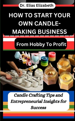 How to Start Your Own Candle-Making Business: From Hobby To Profit: Candle Crafting Tips and Entrepreneurial Insights for Success - Elias Elizabeth