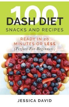 100 Dash Diet Snacks And Recipes: : Ready In 20 Minutes Or Less (Perfect For Beginners) - Jessica David