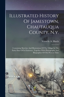 Illustrated History Of Jamestown, Chautauqua County, N.y.: Containing Sketches And Illustrations Of The Village In The Early Days Of Its Existence, To - Vernelle A. Hatch