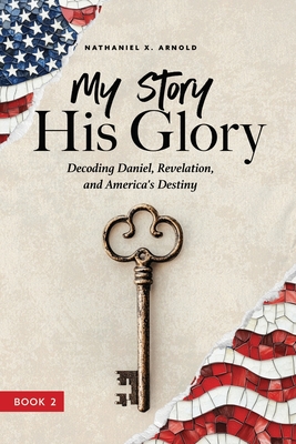 My Story, His Glory: Decoding Daniel, Revelation, and America's Destiny - Nathaniel X. Arnold