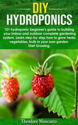 DIY Hydroponics: 101 hydroponic beginner's guide to building your indoor and outdoor complete gardening system.Learn step-by-step how t - Theodore Moncanto