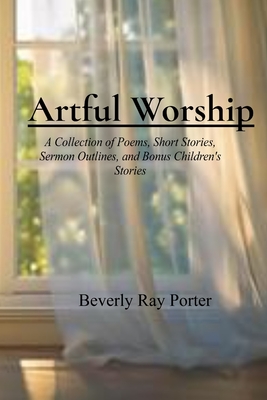 Artful Worship: A Collection of Poems, Short Stories, Sermon Outlines, and a Bonus Section for Children - Beverly Ray Porter