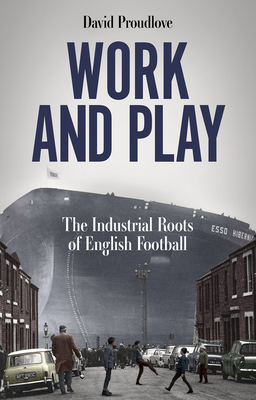 Work and Play: The Industrial Roots of English Football - David Proudlove