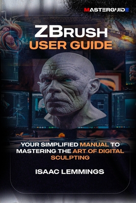 Zbrush User Guide: Your Simplified Manual to Mastering the Art of Digital Sculpting - Isaac Lemmings