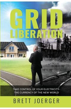 Coperta cărții 'Grid Liberation: Take Control of Your Electricity-The Currency of the New World - Brett Joerger'