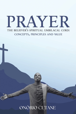 Prayer: The Believer's Spiritual Umbilacal Cord; Concepts, Principles and Value - Onório Cutane