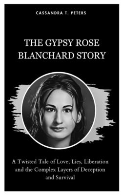 The Gypsy Rose Blanchard Story: A Twisted Tale of Love, Lies, Liberation and the Complex Layers of Deception and Survival - Cassandra T. Peters