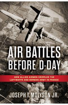 Coperta cărții 'Air Battles Before D-Day: How Allied Airmen Crippled the Luftwaffe and German Army in France - Col Joseph T. Molyson'