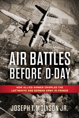 Air Battles Before D-Day: How Allied Airmen Crippled the Luftwaffe and German Army in France - Col Joseph T. Molyson Jr. (ret)