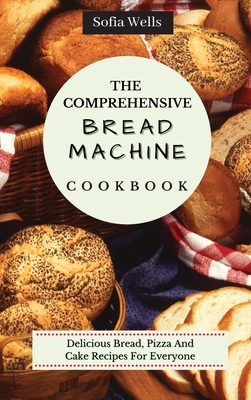 The Comprehensive Bread Machine Cookbook: Delicious Bread, Pizza And Cake Recipes For Everyone - Sofia Wells