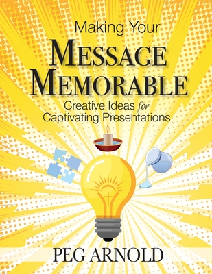 Making Your Message Memorable: Creative Ideas for Captivating Presentations - Peg Arnold