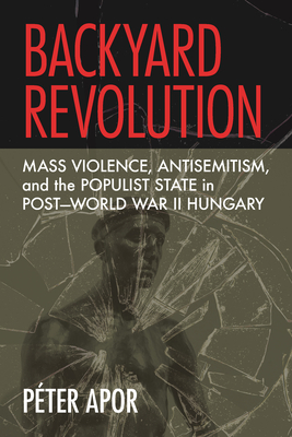 Backyard Revolution: Mass Violence, Antisemitism, and the Populist State in Post-World War II Hungary - Péter Apor