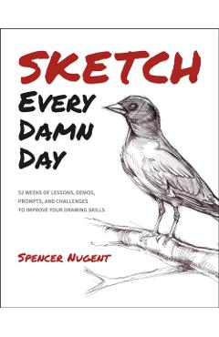 Sketch Every Damn Day: 52 Weeks of Lessons, Demos, Prompts, and Challenges to Improve Your Drawing Skills - Spencer Nugent