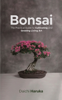 Bonsai: The Practical Guide to Cultivating and Growing Living Art - Daichi Haruka
