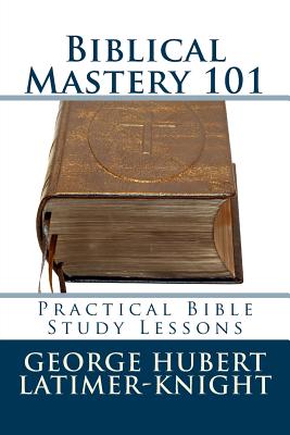 Biblical Mastery 101: Practical Bible Study Lessons - George Hubert Latimer-knight