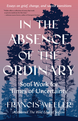 In the Absence of the Ordinary: Soul Work for Times of Uncertainty --Essays on Grief, Change, and Sacred Transitions - Francis Weller