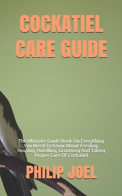 Cockatiel Care Guide: The Ultimate Guide Book On Everything You Need To Know About Feeding, Housing, Handling, Grooming And Taking Proper Ca - Philip Joel