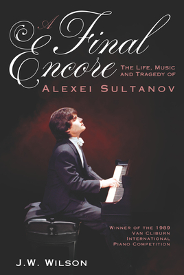 A Final Encore: The Life, Music, and Tragedy of Alexei Sultanov, Winner of the 1989 Van Cliburn International Piano Competition - J. W. Wilson