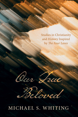 Our True Beloved: Studies in Christianity and History Inspired by the Four Loves - Michael S. Whiting