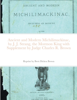 Ancient and Modern Michilimackinac, by J. J. Strange, the Mormon King with Supplement by Judge Charles R. Brown - Brett Dicken Brown