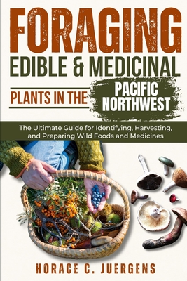 Foraging Edible and Medicinal Plants in the Pacific Northwest: The Ultimate Guide for Identifying, Harvesting, and Preparing Wild Foods and Medicines - Horace C. Juergens