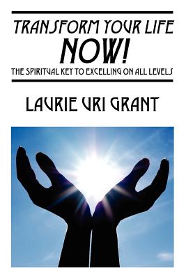 Transform Your Life NOW!: The Spiritual KEY to Excelling on All Levels - Laurie Uri Grant