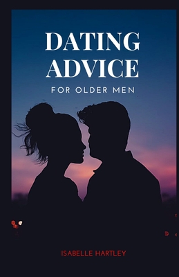 Dating Advice for Older Men: Mastering the Dating Game for Seniors- Your Ultimate Guide to Thriving in Modern Romance - Isabelle Hartley