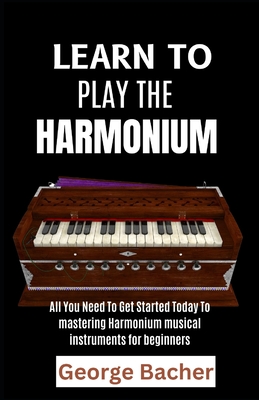 Learn to Play the Harmonium: All You Need To Get Started Today To mastering Harmonium musical instruments for beginners - George Bacher