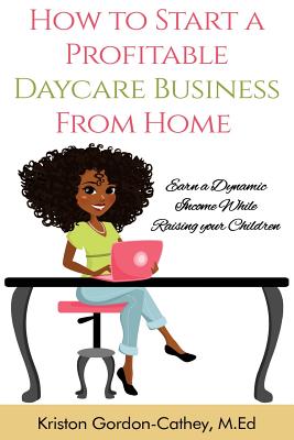How to Start a Profitable Daycare Business from Home: Earn a Dynamic Income While Raising your Children - Kriston Gordon Cathey M. Ed