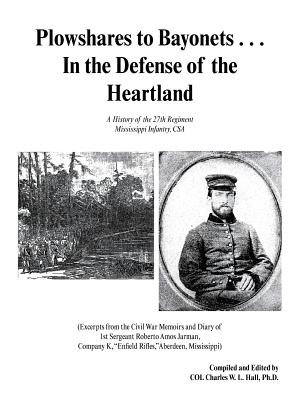 Plowshares to Bayonets... in the Defense of the Heartland: A History of the 27th Regiment Mississippi Infantry, CSA - Ph. D. Col Charles W. L. Hall