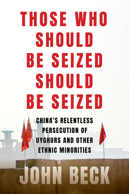 Those Who Should Be Seized Should Be Seized: China's Relentless Persecution of Uyghurs and Other Ethnic Minorities - John Beck