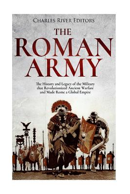 The Roman Army: The History and Legacy of the Military that Revolutionized Ancient Warfare and Made Rome a Global Empire -