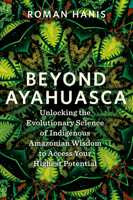 Beyond Ayahuasca: Unlocking the Evolutionary Science of Indigenous Amazonian Wisdom to Access Your Highest Potential - Roman Hanis