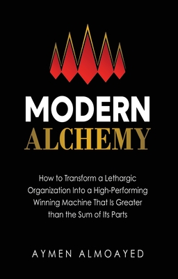 Modern Alchemy: How to Transform a Lethargic Organization Into a High-Performing, Winning Machine That Is Greater than the Sum of Its - Aymen Almoayed